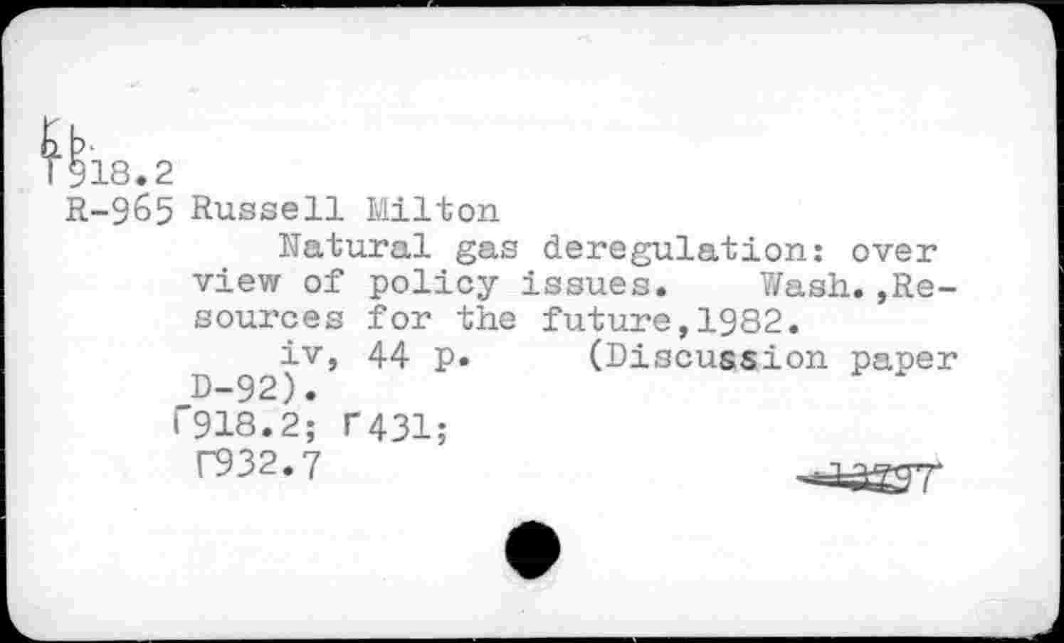 ﻿918.2
R-965 Russell Milton
Natural gas deregulation: over view of policy issues. Wash.»Resources for the future,1982.
iv, 44 p. (Discussion paper D-92).
1'918.2; T431;
F932.7